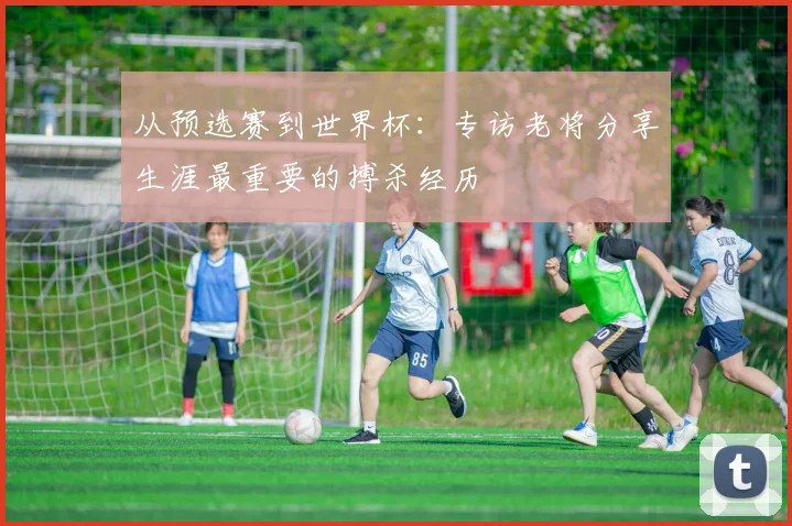 从预选赛到世界杯:专访老将分享生涯最重要的搏杀经历