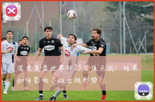 深度复盘世界杯25日焦点战:结果如何影响小组出线形势?