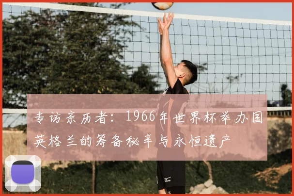 专访亲历者:1966年世界杯举办国英格兰的筹备秘辛与永恒遗产