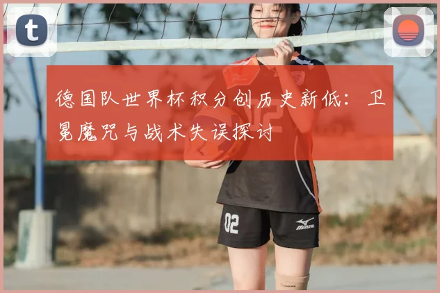 德国队世界杯积分创历史新低:卫冕魔咒与战术失误探讨