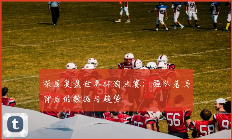 深度复盘世界杯淘汰赛:强队落马背后的数据与趋势