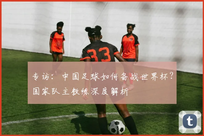 专访:中国足球如何备战世界杯?国家队主教练深度解析