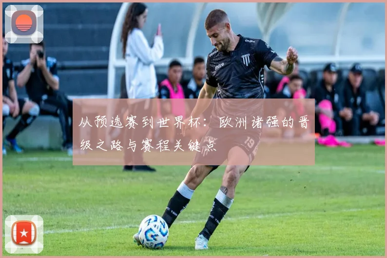 从预选赛到世界杯:欧洲诸强的晋级之路与赛程关键点