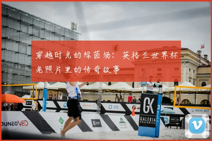 穿越时光的绿茵场:英格兰世界杯老照片里的传奇故事