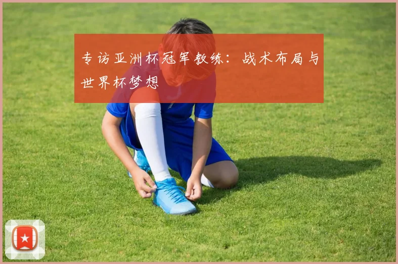 专访亚洲杯冠军教练:战术布局与世界杯梦想