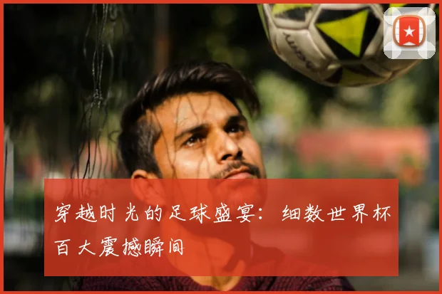 穿越时光的足球盛宴:细数世界杯百大震撼瞬间