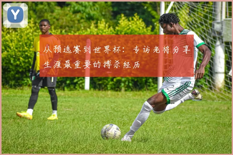 从预选赛到世界杯:专访老将分享生涯最重要的搏杀经历