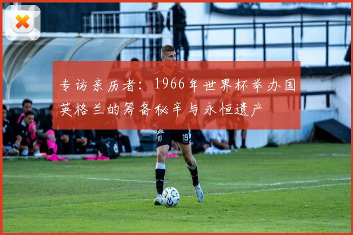 专访亲历者:1966年世界杯举办国英格兰的筹备秘辛与永恒遗产