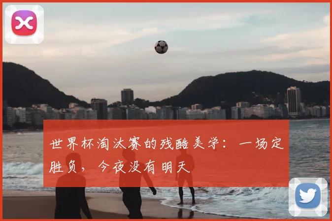 世界杯淘汰赛的残酷美学:一场定胜负,今夜没有明天