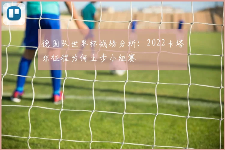 德国队世界杯战绩分析:2022卡塔尔征程为何止步小组赛