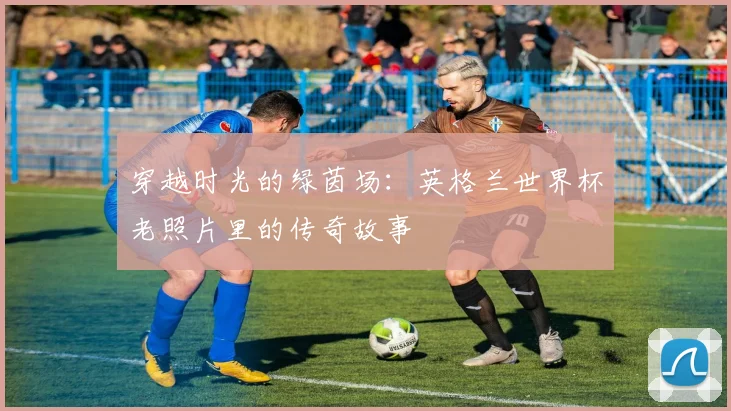 穿越时光的绿茵场:英格兰世界杯老照片里的传奇故事