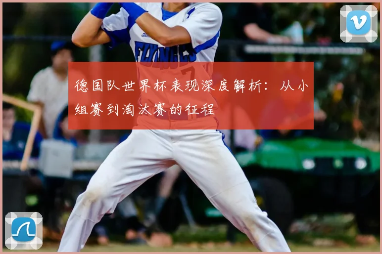 德国队世界杯表现深度解析:从小组赛到淘汰赛的征程