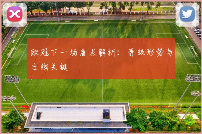 欧冠下一场看点解析：晋级形势与出线关键