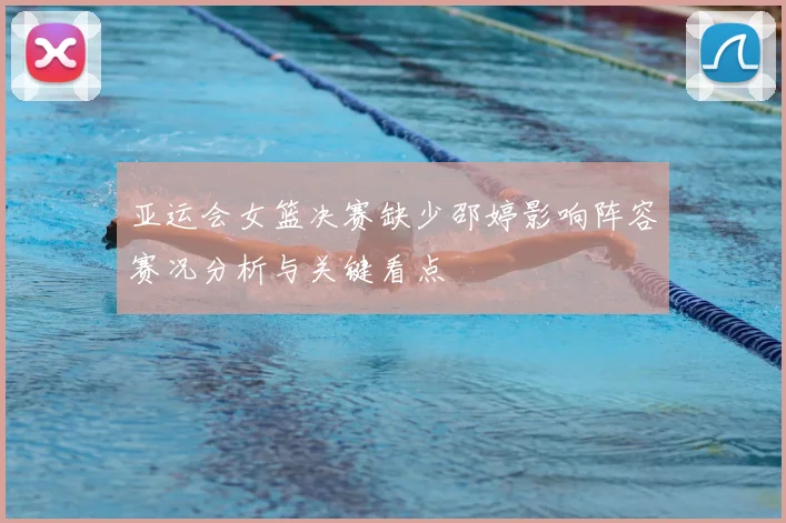 亚运会女篮决赛缺少邵婷影响阵容赛况分析与关键看点