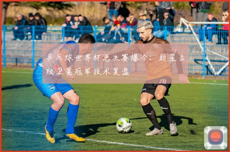 乒乓球世界杯总决赛爆冷：新星击败卫冕冠军技术复盘