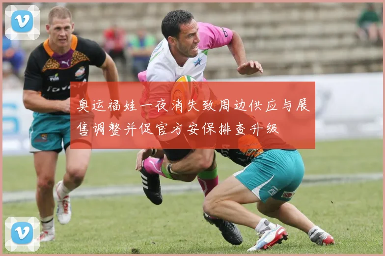 奥运福娃一夜消失致周边供应与展售调整并促官方安保排查升级