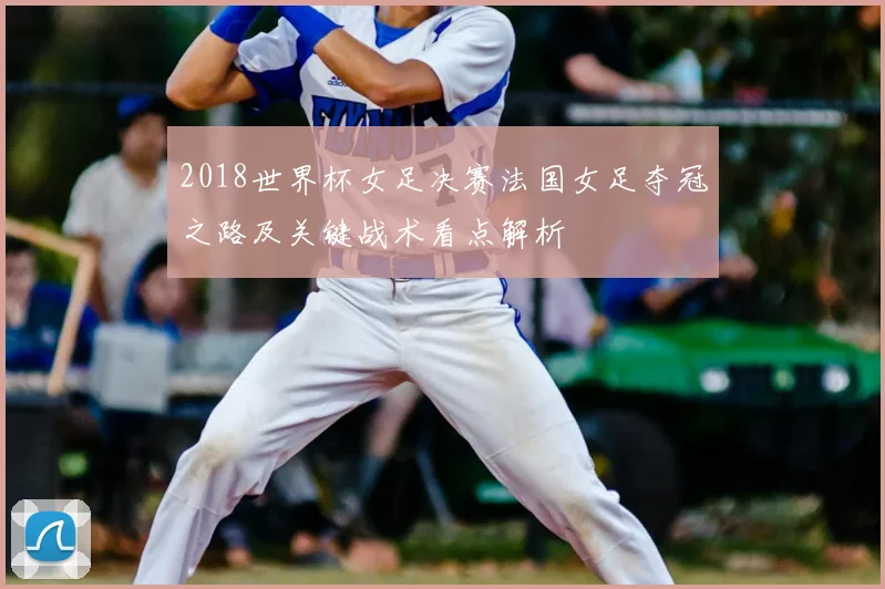 2018世界杯女足决赛法国女足夺冠之路及关键战术看点解析