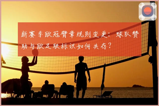新赛季欧冠臂章规则变更：球队赞助与欧足联标识如何共存？