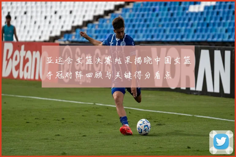 亚运会女篮决赛结果揭晓中国女篮夺冠对阵回顾与关键得分看点