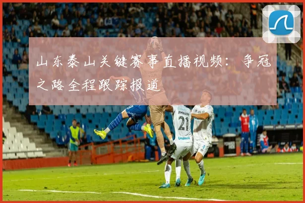山东泰山关键赛事直播视频：争冠之路全程跟踪报道