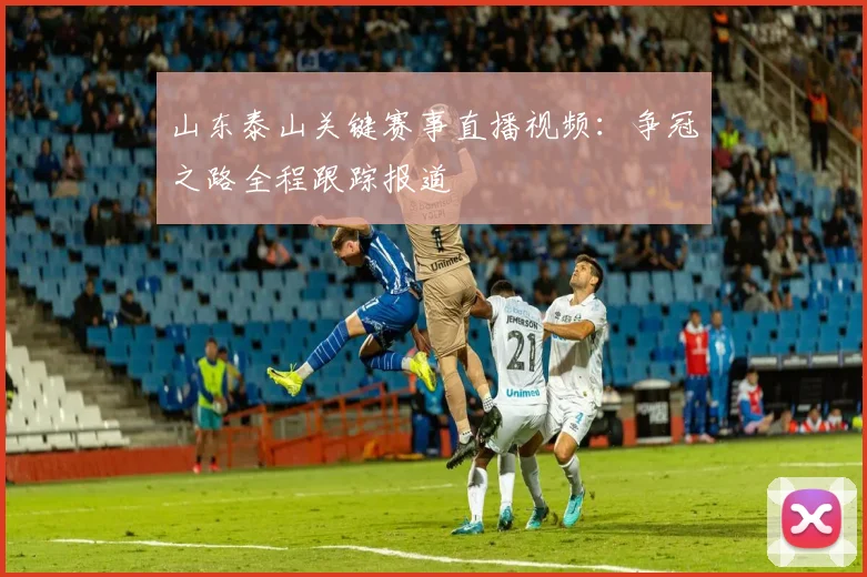 山东泰山关键赛事直播视频：争冠之路全程跟踪报道