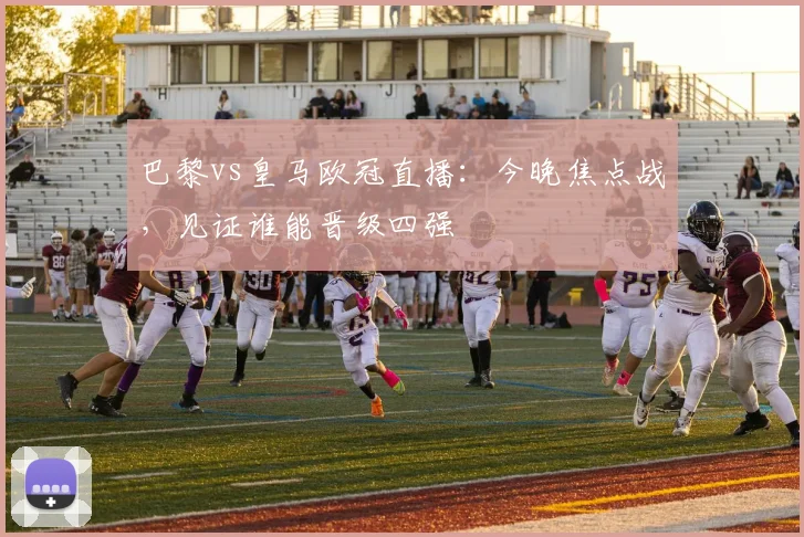 巴黎vs皇马欧冠直播:今晚焦点战,见证谁能晋级四强