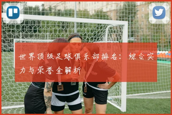 世界顶级足球俱乐部排名:综合实力与荣誉全解析