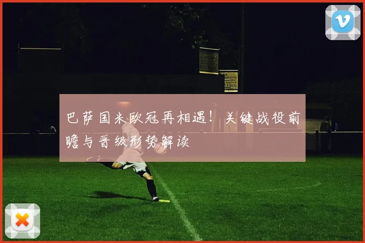 巴萨国米欧冠再相遇！关键战役前瞻与晋级形势解读