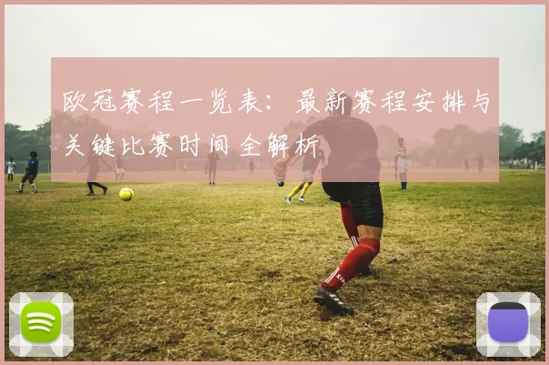 欧冠赛程一览表：最新赛程安排与关键比赛时间全解析