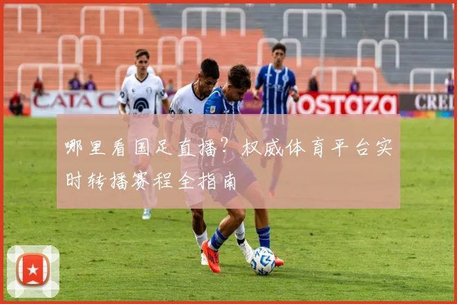 哪里看国足直播？权威体育平台实时转播赛程全指南