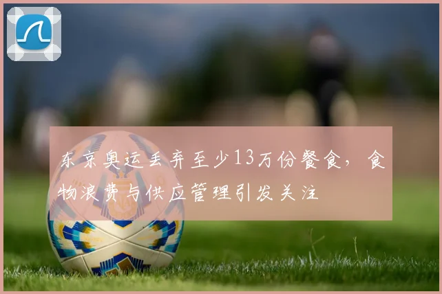 东京奥运丢弃至少13万份餐食，食物浪费与供应管理引发关注