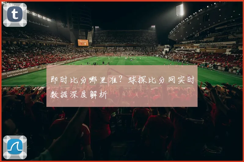 即时比分哪里准？球探比分网实时数据深度解析